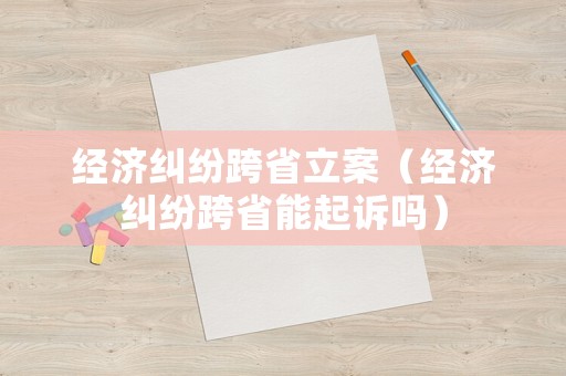 經(jīng)濟(jì)糾紛跨省立案（經(jīng)濟(jì)糾紛跨省能起訴嗎）