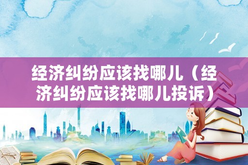 經(jīng)濟(jì)糾紛應(yīng)該找哪兒（經(jīng)濟(jì)糾紛應(yīng)該找哪兒投訴）