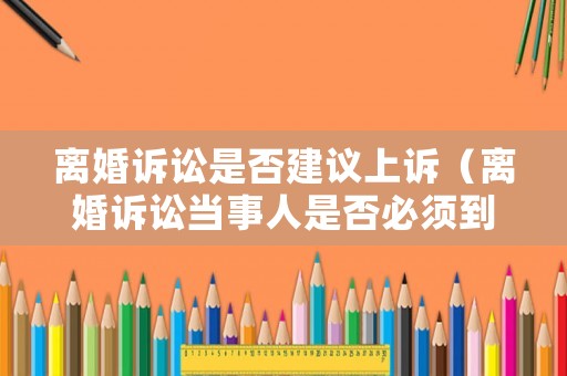 離婚訴訟是否建議上訴（離婚訴訟當(dāng)事人是否必須到庭）