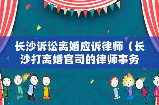 長沙訴訟離婚應訴律師（長沙打離婚官司的律師事務所）