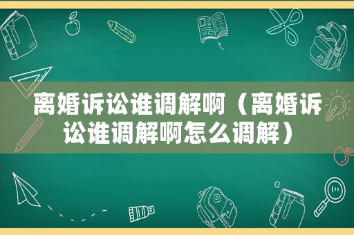 離婚訴訟誰調(diào)解啊（離婚訴訟誰調(diào)解啊怎么調(diào)解）