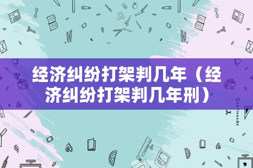 經(jīng)濟(jì)糾紛打架判幾年（經(jīng)濟(jì)糾紛打架判幾年刑）