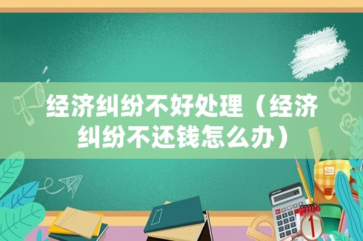 經(jīng)濟(jì)糾紛不好處理（經(jīng)濟(jì)糾紛不還錢怎么辦）
