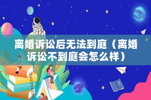 離婚訴訟后無法到庭（離婚訴訟不到庭會怎么樣）