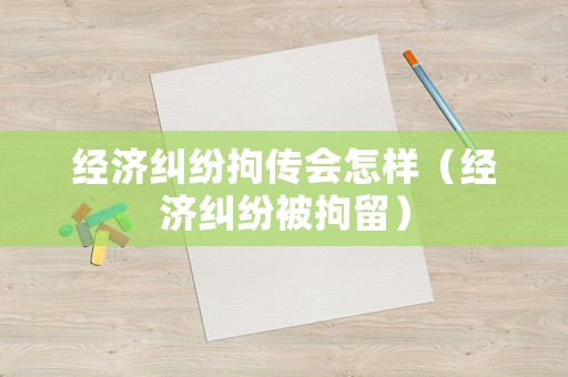 經(jīng)濟(jì)糾紛拘傳會(huì)怎樣（經(jīng)濟(jì)糾紛被拘留）