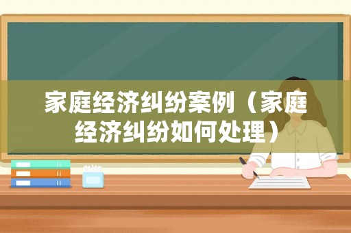 家庭經(jīng)濟(jì)糾紛案例（家庭經(jīng)濟(jì)糾紛如何處理）