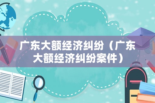 廣東大額經(jīng)濟(jì)糾紛（廣東大額經(jīng)濟(jì)糾紛案件）