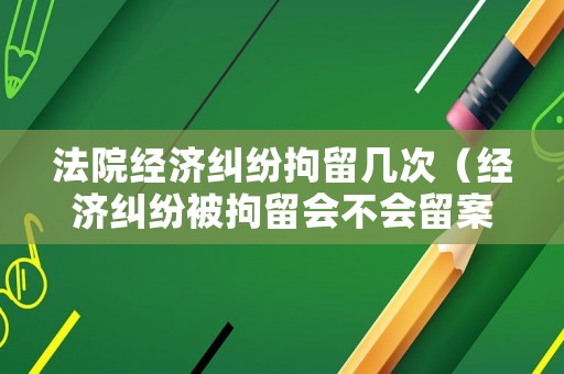 法院經(jīng)濟(jì)糾紛拘留幾次（經(jīng)濟(jì)糾紛被拘留會(huì)不會(huì)留案底）