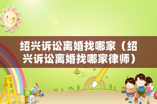 紹興訴訟離婚找哪家（紹興訴訟離婚找哪家律師）