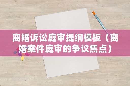 離婚訴訟庭審提綱模板（離婚案件庭審的爭議焦點(diǎn)）