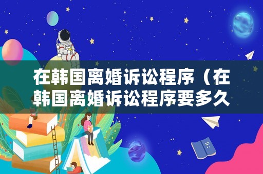 在韓國(guó)離婚訴訟程序（在韓國(guó)離婚訴訟程序要多久）