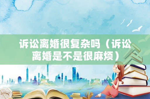 訴訟離婚很復(fù)雜嗎（訴訟離婚是不是很麻煩）