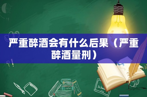 嚴(yán)重醉酒會(huì)有什么后果（嚴(yán)重醉酒量刑）