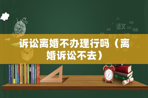 訴訟離婚不辦理行嗎（離婚訴訟不去）