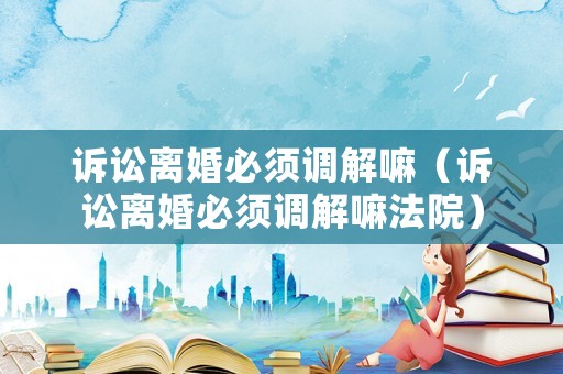 訴訟離婚必須調(diào)解嘛（訴訟離婚必須調(diào)解嘛法院）