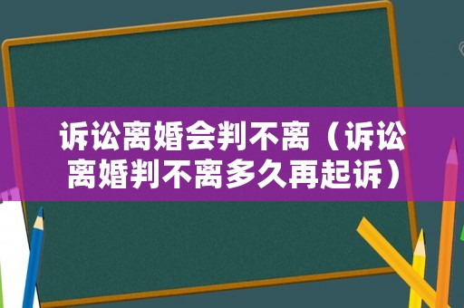 訴訟離婚會(huì)判不離（訴訟離婚判不離多久再起訴）