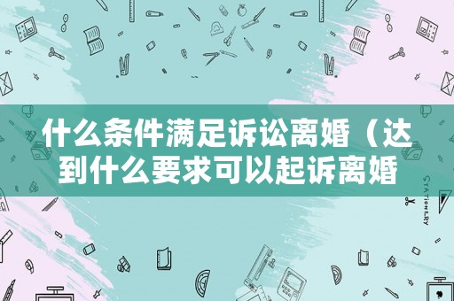 什么條件滿足訴訟離婚（達(dá)到什么要求可以起訴離婚）