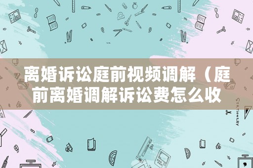 離婚訴訟庭前視頻調(diào)解（庭前離婚調(diào)解訴訟費(fèi)怎么收）