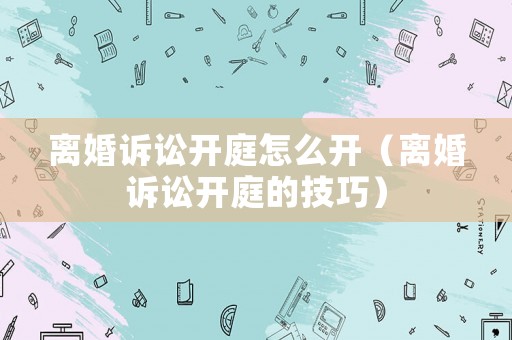 離婚訴訟開庭怎么開（離婚訴訟開庭的技巧）