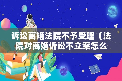 訴訟離婚法院不予受理（法院對(duì)離婚訴訟不立案怎么辦）