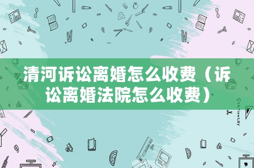 清河訴訟離婚怎么收費（訴訟離婚法院怎么收費）