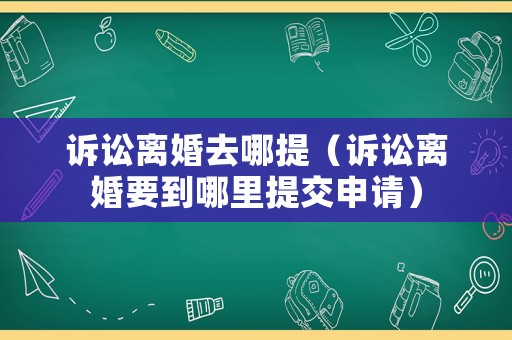 訴訟離婚去哪提（訴訟離婚要到哪里提交申請）