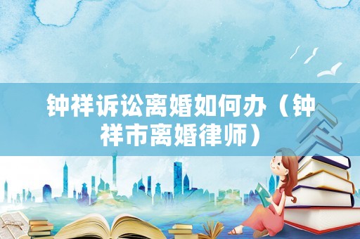 鐘祥訴訟離婚如何辦（鐘祥市離婚律師）