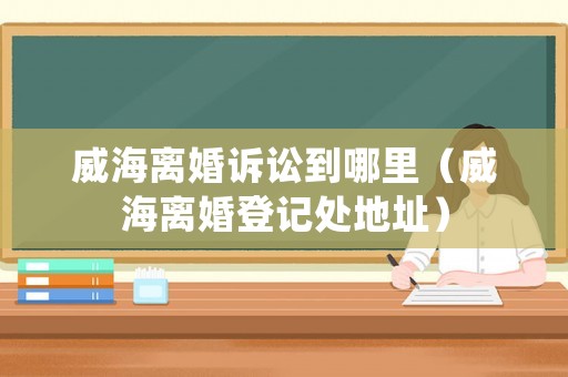威海離婚訴訟到哪里（威海離婚登記處地址）