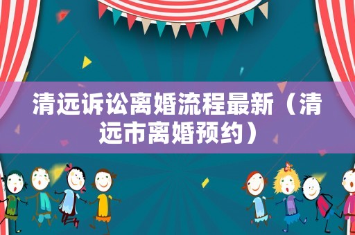 清遠訴訟離婚流程最新（清遠市離婚預約）