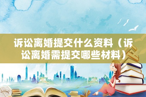 訴訟離婚提交什么資料（訴訟離婚需提交哪些材料）