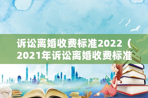 訴訟離婚收費(fèi)標(biāo)準(zhǔn)2022（2021年訴訟離婚收費(fèi)標(biāo)準(zhǔn)）