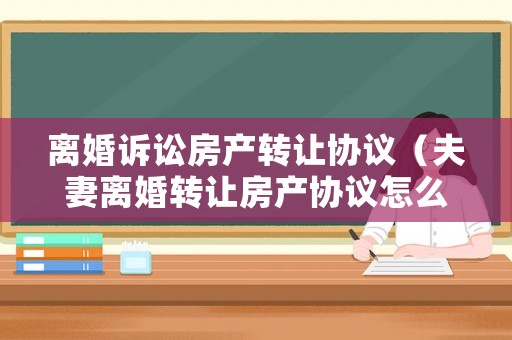 離婚訴訟房產(chǎn)轉(zhuǎn)讓協(xié)議（夫妻離婚轉(zhuǎn)讓房產(chǎn)協(xié)議怎么簽）