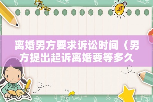 離婚男方要求訴訟時(shí)間（男方提出起訴離婚要等多久）