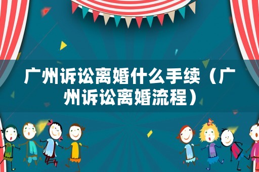 廣州訴訟離婚什么手續(xù)（廣州訴訟離婚流程）