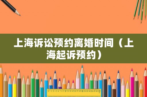 上海訴訟預(yù)約離婚時(shí)間（上海起訴預(yù)約）