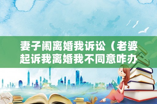 妻子鬧離婚我訴訟（老婆起訴我離婚我不同意咋辦）