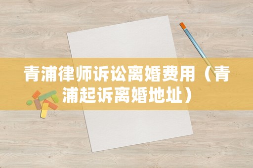 青浦律師訴訟離婚費(fèi)用（青浦起訴離婚地址）