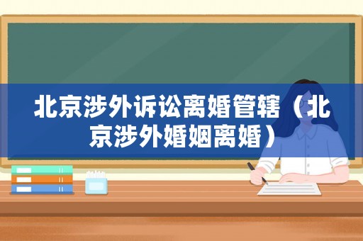 北京涉外訴訟離婚管轄（北京涉外婚姻離婚）