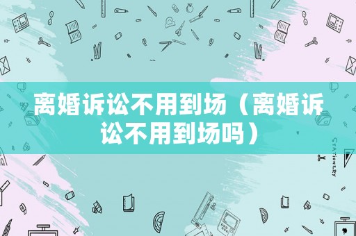 離婚訴訟不用到場（離婚訴訟不用到場嗎）