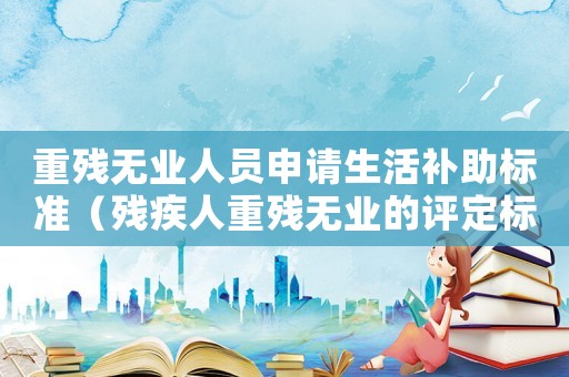 重殘無業(yè)人員申請生活補助標準（殘疾人重殘無業(yè)的評定標準）