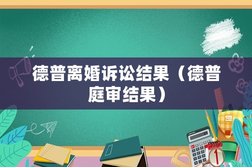 德普離婚訴訟結(jié)果（德普庭審結(jié)果）