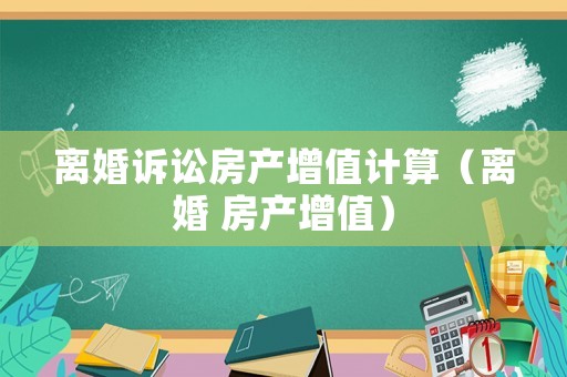 離婚訴訟房產(chǎn)增值計(jì)算（離婚 房產(chǎn)增值）