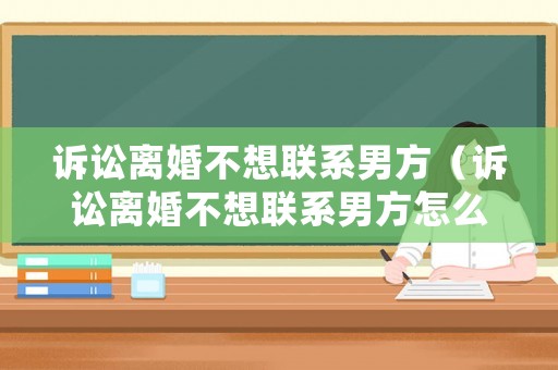 訴訟離婚不想聯(lián)系男方（訴訟離婚不想聯(lián)系男方怎么處理）