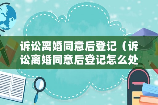 訴訟離婚同意后登記（訴訟離婚同意后登記怎么處理）