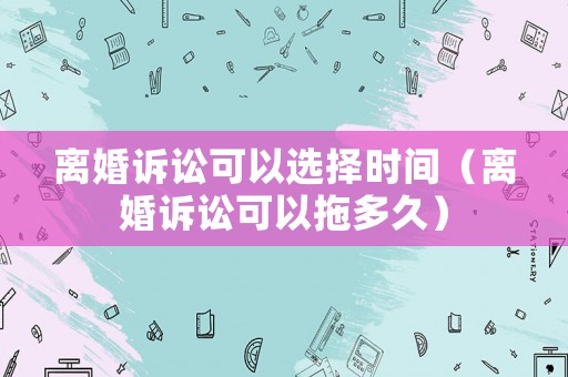 離婚訴訟可以選擇時間（離婚訴訟可以拖多久）