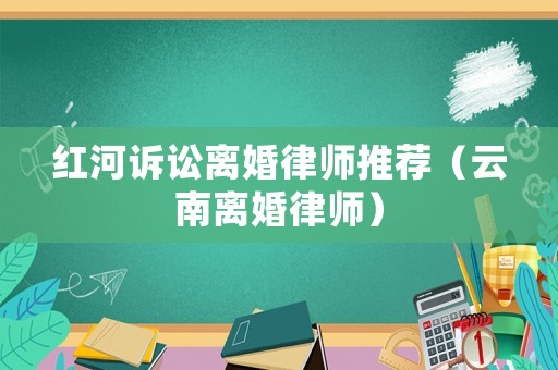 紅河訴訟離婚律師推薦（云南離婚律師）