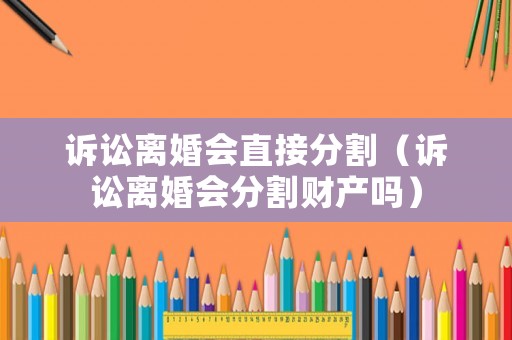 訴訟離婚會(huì)直接分割（訴訟離婚會(huì)分割財(cái)產(chǎn)嗎）