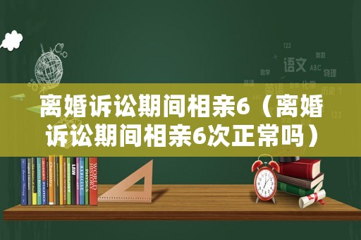 離婚訴訟期間相親6（離婚訴訟期間相親6次正常嗎）