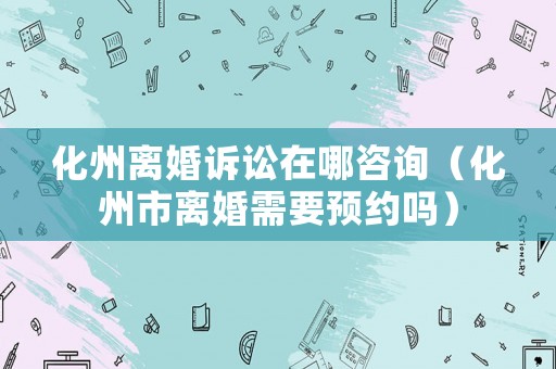 化州離婚訴訟在哪咨詢（化州市離婚需要預(yù)約嗎）