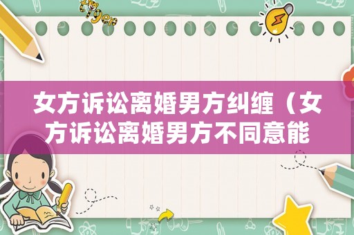 女方訴訟離婚男方糾纏（女方訴訟離婚男方不同意能離嗎?）